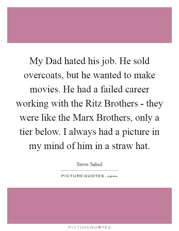 My Dad hated his job. He sold overcoats, but he wanted to make movies. He had a failed career working with the Ritz Brothers - they were like the Marx Brothers, only a tier below. I always had a picture in my mind of him in a straw hat Picture Quote #1