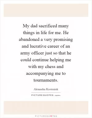 My dad sacrificed many things in life for me. He abandoned a very promising and lucrative career of an army officer just so that he could continue helping me with my chess and accompanying me to tournaments Picture Quote #1