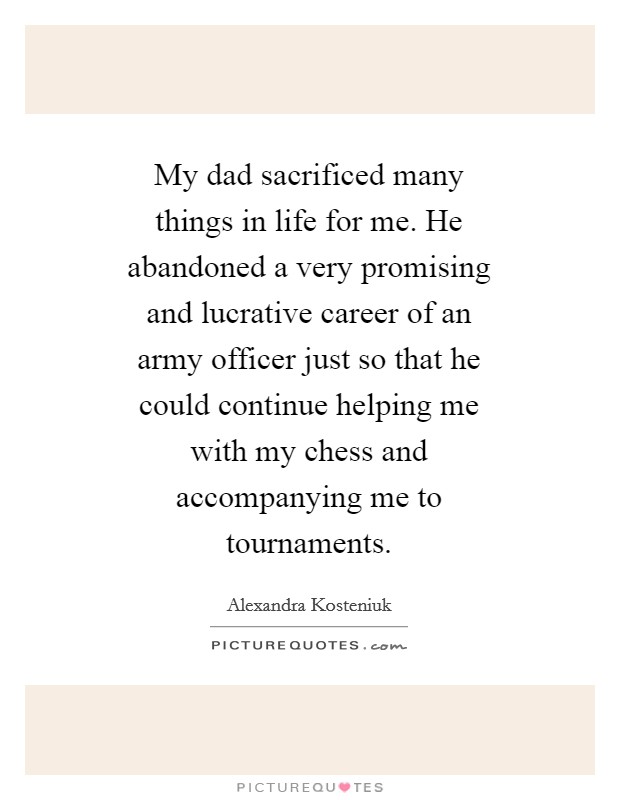 My dad sacrificed many things in life for me. He abandoned a very promising and lucrative career of an army officer just so that he could continue helping me with my chess and accompanying me to tournaments Picture Quote #1