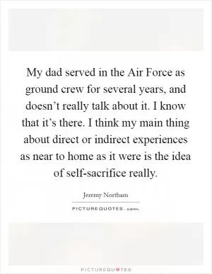 My dad served in the Air Force as ground crew for several years, and doesn’t really talk about it. I know that it’s there. I think my main thing about direct or indirect experiences as near to home as it were is the idea of self-sacrifice really Picture Quote #1