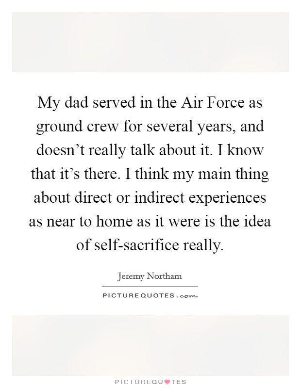 My dad served in the Air Force as ground crew for several years, and doesn't really talk about it. I know that it's there. I think my main thing about direct or indirect experiences as near to home as it were is the idea of self-sacrifice really Picture Quote #1