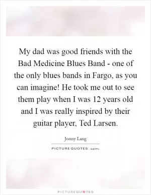 My dad was good friends with the Bad Medicine Blues Band - one of the only blues bands in Fargo, as you can imagine! He took me out to see them play when I was 12 years old and I was really inspired by their guitar player, Ted Larsen Picture Quote #1