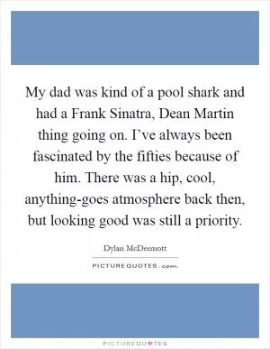 My dad was kind of a pool shark and had a Frank Sinatra, Dean Martin thing going on. I’ve always been fascinated by the fifties because of him. There was a hip, cool, anything-goes atmosphere back then, but looking good was still a priority Picture Quote #1