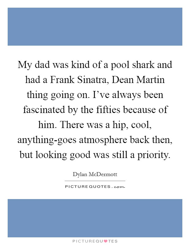 My dad was kind of a pool shark and had a Frank Sinatra, Dean Martin thing going on. I've always been fascinated by the fifties because of him. There was a hip, cool, anything-goes atmosphere back then, but looking good was still a priority Picture Quote #1