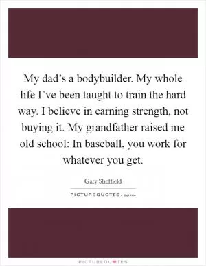 My dad’s a bodybuilder. My whole life I’ve been taught to train the hard way. I believe in earning strength, not buying it. My grandfather raised me old school: In baseball, you work for whatever you get Picture Quote #1