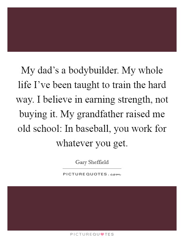 My dad's a bodybuilder. My whole life I've been taught to train the hard way. I believe in earning strength, not buying it. My grandfather raised me old school: In baseball, you work for whatever you get Picture Quote #1