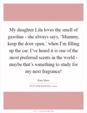 My daughter Lila loves the smell of gasoline - she always says, ‘Mummy, keep the door open,’ when I’m filling up the car. I’ve heard it is one of the most preferred scents in the world - maybe that’s something to study for my next fragrance! Picture Quote #1