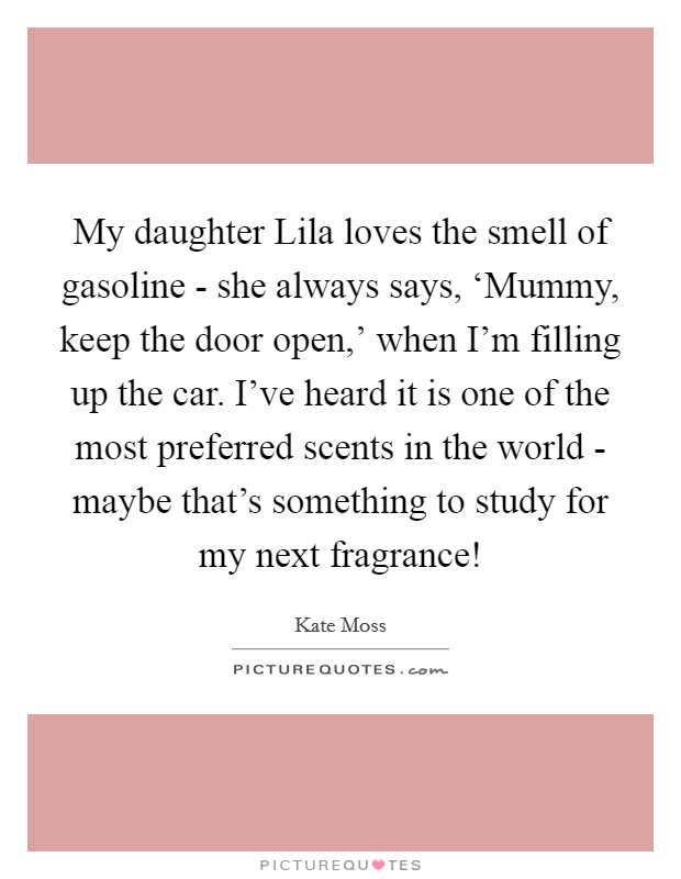 My daughter Lila loves the smell of gasoline - she always says, ‘Mummy, keep the door open,' when I'm filling up the car. I've heard it is one of the most preferred scents in the world - maybe that's something to study for my next fragrance! Picture Quote #1
