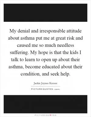 My denial and irresponsible attitude about asthma put me at great risk and caused me so much needless suffering. My hope is that the kids I talk to learn to open up about their asthma, become educated about their condition, and seek help Picture Quote #1