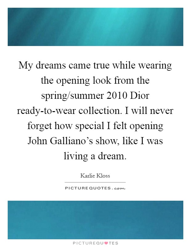 My dreams came true while wearing the opening look from the spring/summer 2010 Dior ready-to-wear collection. I will never forget how special I felt opening John Galliano's show, like I was living a dream Picture Quote #1