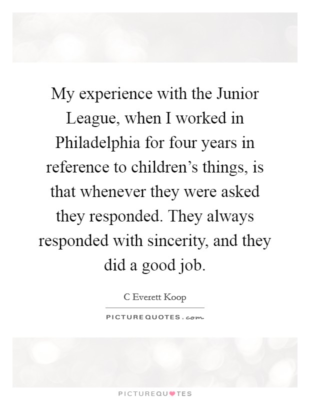 My experience with the Junior League, when I worked in Philadelphia for four years in reference to children's things, is that whenever they were asked they responded. They always responded with sincerity, and they did a good job Picture Quote #1