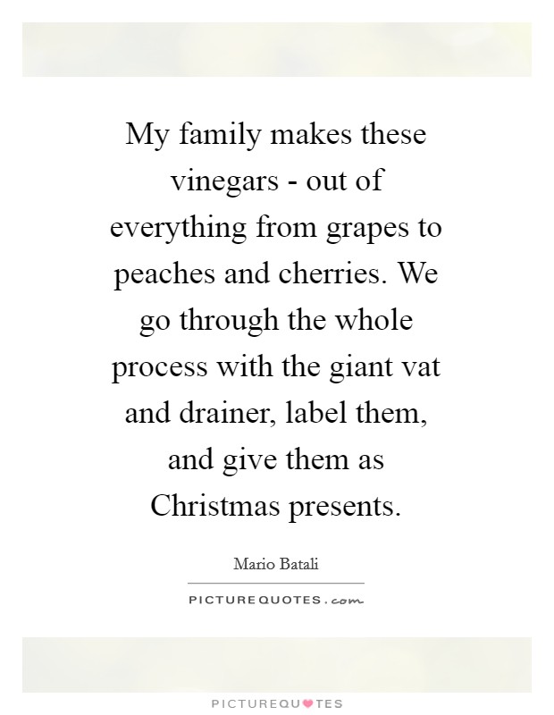 My family makes these vinegars - out of everything from grapes to peaches and cherries. We go through the whole process with the giant vat and drainer, label them, and give them as Christmas presents Picture Quote #1