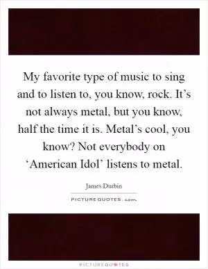 My favorite type of music to sing and to listen to, you know, rock. It’s not always metal, but you know, half the time it is. Metal’s cool, you know? Not everybody on ‘American Idol’ listens to metal Picture Quote #1