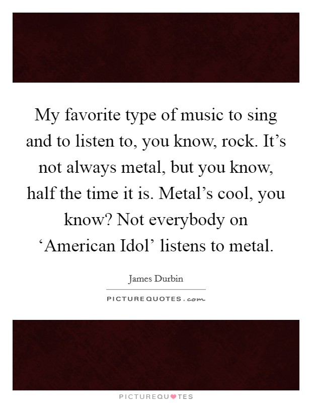 My favorite type of music to sing and to listen to, you know, rock. It's not always metal, but you know, half the time it is. Metal's cool, you know? Not everybody on ‘American Idol' listens to metal Picture Quote #1