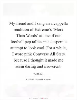 My friend and I sang an a cappella rendition of Extreme’s ‘More Than Words’ at one of our football pep rallies in a desperate attempt to look cool. For a while, I wore pink Converse All Stars because I thought it made me seem daring and irreverent Picture Quote #1