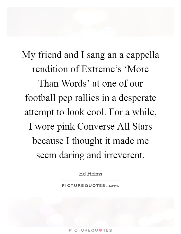 My friend and I sang an a cappella rendition of Extreme's ‘More Than Words' at one of our football pep rallies in a desperate attempt to look cool. For a while, I wore pink Converse All Stars because I thought it made me seem daring and irreverent Picture Quote #1