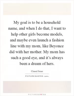 My goal is to be a household name, and when I do that, I want to help other girls become models, and maybe even launch a fashion line with my mom, like Beyonce did with her mother. My mom has such a good eye, and it’s always been a dream of hers Picture Quote #1
