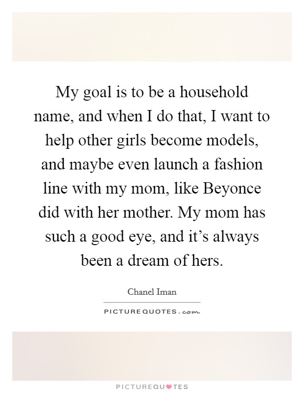 My goal is to be a household name, and when I do that, I want to help other girls become models, and maybe even launch a fashion line with my mom, like Beyonce did with her mother. My mom has such a good eye, and it's always been a dream of hers Picture Quote #1