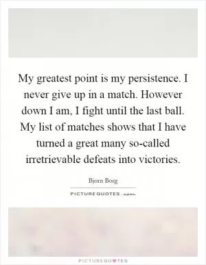 My greatest point is my persistence. I never give up in a match. However down I am, I fight until the last ball. My list of matches shows that I have turned a great many so-called irretrievable defeats into victories Picture Quote #1