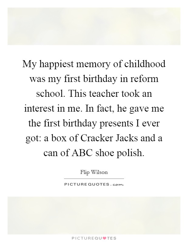 My happiest memory of childhood was my first birthday in reform school. This teacher took an interest in me. In fact, he gave me the first birthday presents I ever got: a box of Cracker Jacks and a can of ABC shoe polish Picture Quote #1