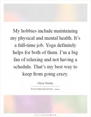 My hobbies include maintaining my physical and mental health. It’s a full-time job. Yoga definitely helps for both of them. I’m a big fan of relaxing and not having a schedule. That’s my best way to keep from going crazy Picture Quote #1
