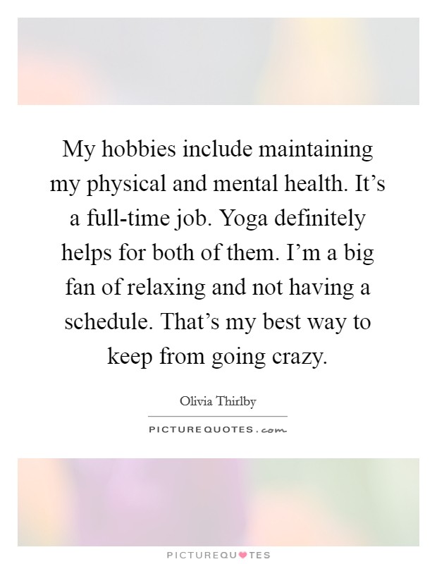 My hobbies include maintaining my physical and mental health. It's a full-time job. Yoga definitely helps for both of them. I'm a big fan of relaxing and not having a schedule. That's my best way to keep from going crazy Picture Quote #1