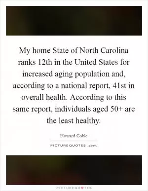 My home State of North Carolina ranks 12th in the United States for increased aging population and, according to a national report, 41st in overall health. According to this same report, individuals aged 50  are the least healthy Picture Quote #1