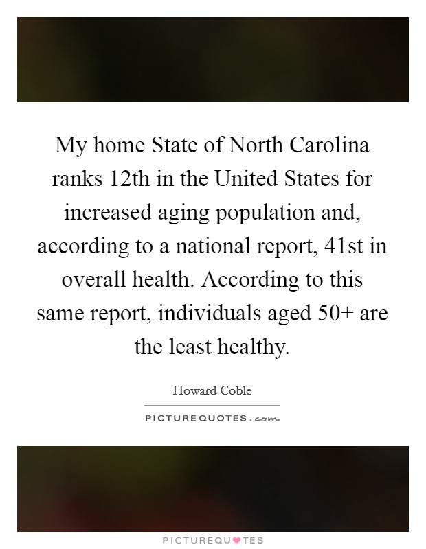 My home State of North Carolina ranks 12th in the United States for increased aging population and, according to a national report, 41st in overall health. According to this same report, individuals aged 50  are the least healthy Picture Quote #1