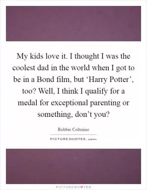 My kids love it. I thought I was the coolest dad in the world when I got to be in a Bond film, but ‘Harry Potter’, too? Well, I think I qualify for a medal for exceptional parenting or something, don’t you? Picture Quote #1
