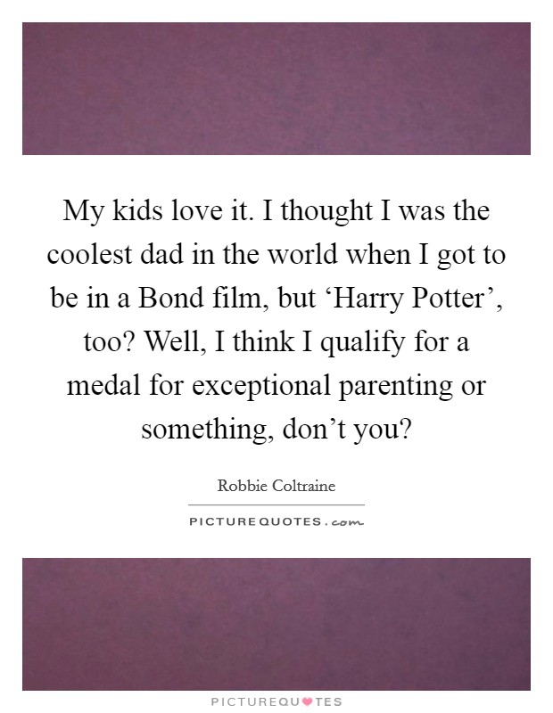 My kids love it. I thought I was the coolest dad in the world when I got to be in a Bond film, but ‘Harry Potter', too? Well, I think I qualify for a medal for exceptional parenting or something, don't you? Picture Quote #1