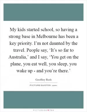 My kids started school, so having a strong base in Melbourne has been a key priority. I’m not daunted by the travel. People say, ‘It’s so far to Australia,’ and I say, ‘You get on the plane, you eat well, you sleep, you wake up - and you’re there.’ Picture Quote #1