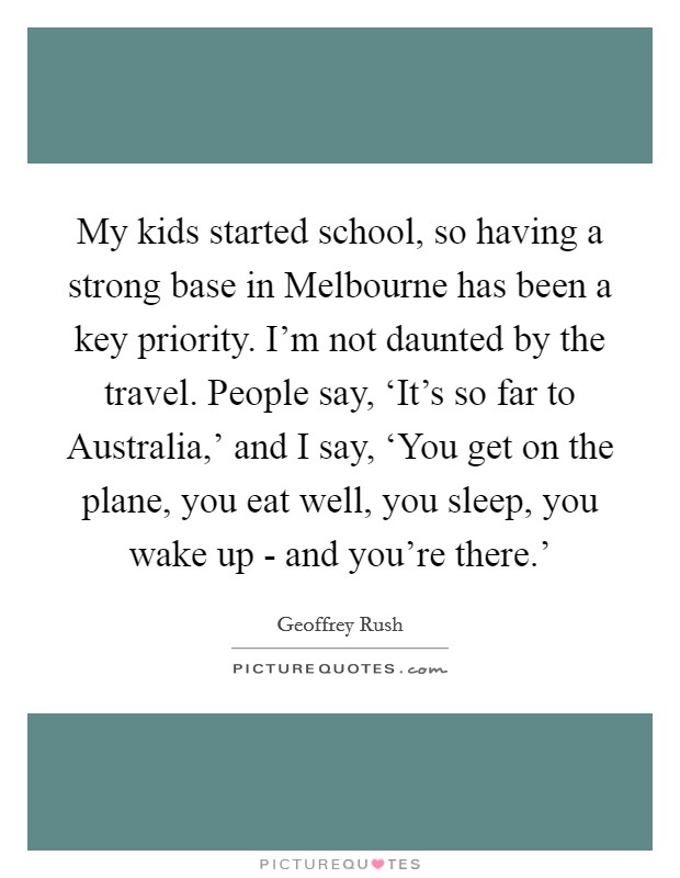 My kids started school, so having a strong base in Melbourne has been a key priority. I'm not daunted by the travel. People say, ‘It's so far to Australia,' and I say, ‘You get on the plane, you eat well, you sleep, you wake up - and you're there.' Picture Quote #1