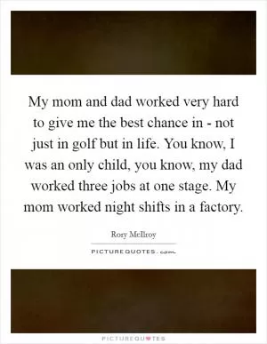 My mom and dad worked very hard to give me the best chance in - not just in golf but in life. You know, I was an only child, you know, my dad worked three jobs at one stage. My mom worked night shifts in a factory Picture Quote #1