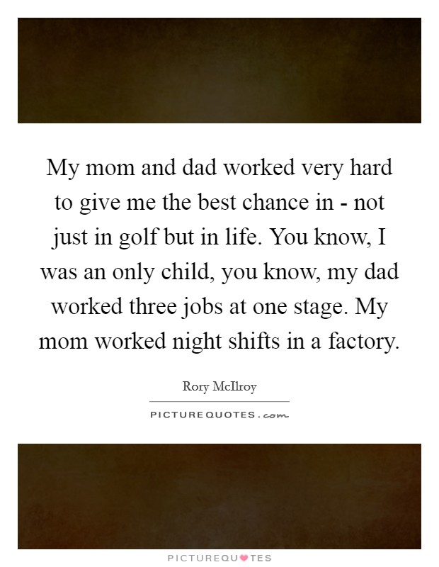 My mom and dad worked very hard to give me the best chance in - not just in golf but in life. You know, I was an only child, you know, my dad worked three jobs at one stage. My mom worked night shifts in a factory Picture Quote #1