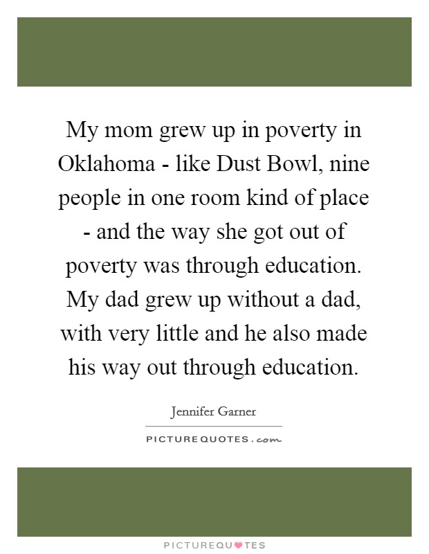 My mom grew up in poverty in Oklahoma - like Dust Bowl, nine people in one room kind of place - and the way she got out of poverty was through education. My dad grew up without a dad, with very little and he also made his way out through education Picture Quote #1