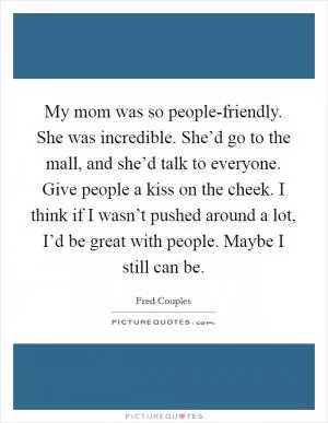 My mom was so people-friendly. She was incredible. She’d go to the mall, and she’d talk to everyone. Give people a kiss on the cheek. I think if I wasn’t pushed around a lot, I’d be great with people. Maybe I still can be Picture Quote #1