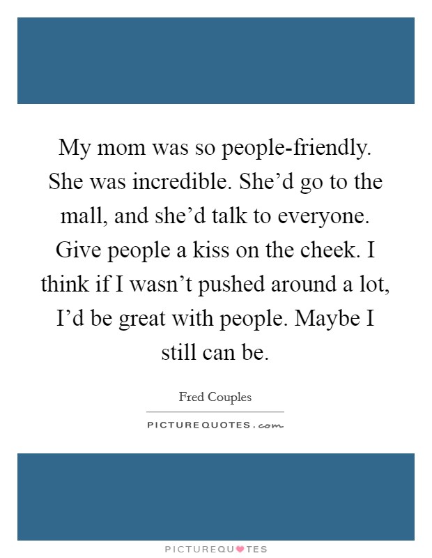 My mom was so people-friendly. She was incredible. She'd go to the mall, and she'd talk to everyone. Give people a kiss on the cheek. I think if I wasn't pushed around a lot, I'd be great with people. Maybe I still can be Picture Quote #1