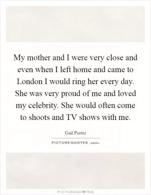 My mother and I were very close and even when I left home and came to London I would ring her every day. She was very proud of me and loved my celebrity. She would often come to shoots and TV shows with me Picture Quote #1