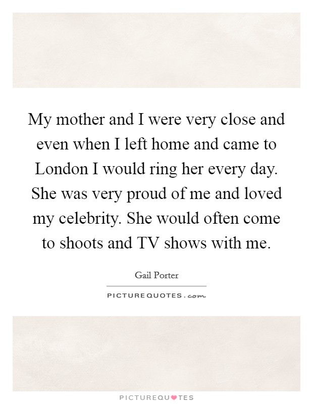 My mother and I were very close and even when I left home and came to London I would ring her every day. She was very proud of me and loved my celebrity. She would often come to shoots and TV shows with me Picture Quote #1