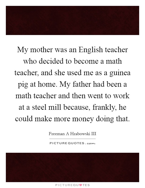 My mother was an English teacher who decided to become a math teacher, and she used me as a guinea pig at home. My father had been a math teacher and then went to work at a steel mill because, frankly, he could make more money doing that Picture Quote #1
