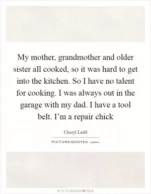 My mother, grandmother and older sister all cooked, so it was hard to get into the kitchen. So I have no talent for cooking. I was always out in the garage with my dad. I have a tool belt. I’m a repair chick Picture Quote #1