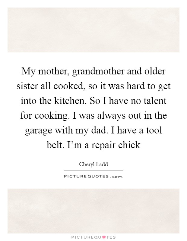 My mother, grandmother and older sister all cooked, so it was hard to get into the kitchen. So I have no talent for cooking. I was always out in the garage with my dad. I have a tool belt. I'm a repair chick Picture Quote #1