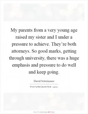 My parents from a very young age raised my sister and I under a pressure to achieve. They’re both attorneys. So good marks, getting through university, there was a huge emphasis and pressure to do well and keep going Picture Quote #1