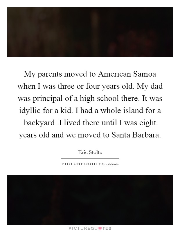 My parents moved to American Samoa when I was three or four years old. My dad was principal of a high school there. It was idyllic for a kid. I had a whole island for a backyard. I lived there until I was eight years old and we moved to Santa Barbara Picture Quote #1