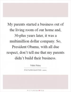 My parents started a business out of the living room of our home and, 30-plus years later, it was a multimillion dollar company. So, President Obama, with all due respect, don’t tell me that my parents didn’t build their business Picture Quote #1