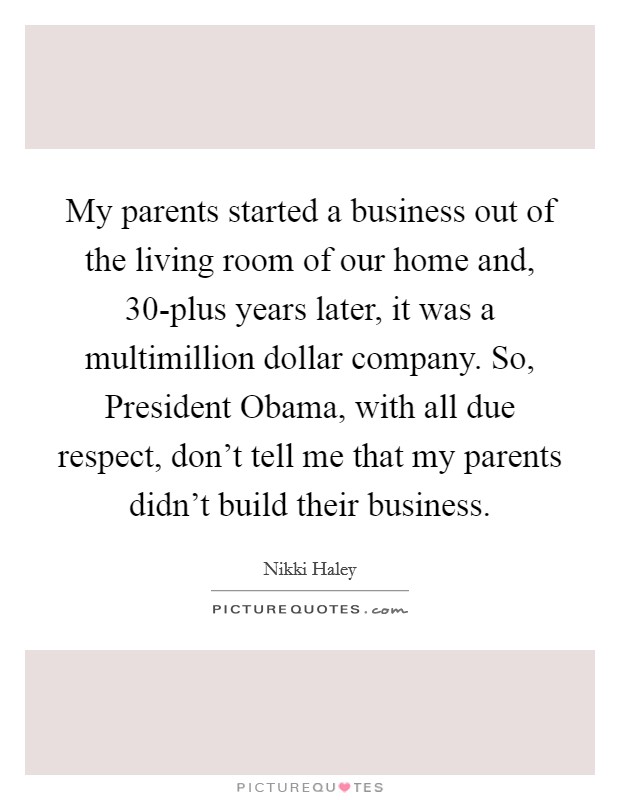 My parents started a business out of the living room of our home and, 30-plus years later, it was a multimillion dollar company. So, President Obama, with all due respect, don't tell me that my parents didn't build their business Picture Quote #1