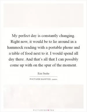 My perfect day is constantly changing. Right now, it would be to lie around in a hammock reading with a portable phone and a table of food next to it. I would spend all day there. And that’s all that I can possibly come up with on the spur of the moment Picture Quote #1