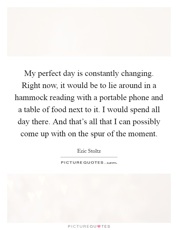 My perfect day is constantly changing. Right now, it would be to lie around in a hammock reading with a portable phone and a table of food next to it. I would spend all day there. And that's all that I can possibly come up with on the spur of the moment Picture Quote #1