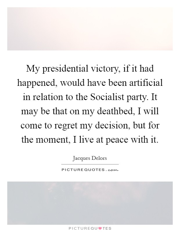 My presidential victory, if it had happened, would have been artificial in relation to the Socialist party. It may be that on my deathbed, I will come to regret my decision, but for the moment, I live at peace with it Picture Quote #1