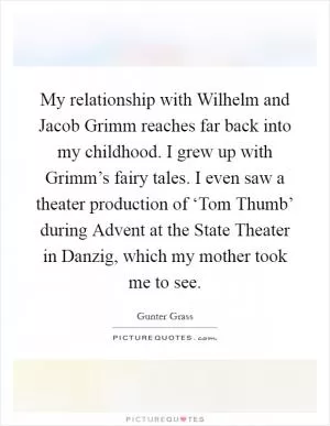 My relationship with Wilhelm and Jacob Grimm reaches far back into my childhood. I grew up with Grimm’s fairy tales. I even saw a theater production of ‘Tom Thumb’ during Advent at the State Theater in Danzig, which my mother took me to see Picture Quote #1